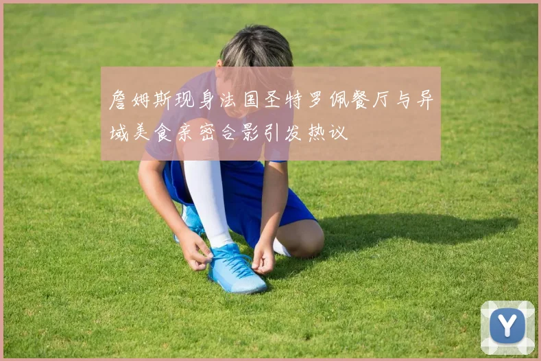 詹姆斯现身法国圣特罗佩餐厅与异域美食亲密合影引发热议