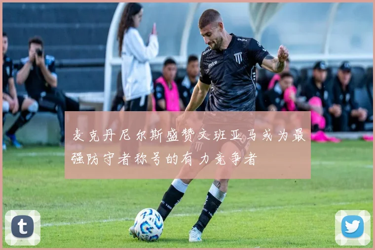 麦克丹尼尔斯盛赞文班亚马或为最强防守者称号的有力竞争者