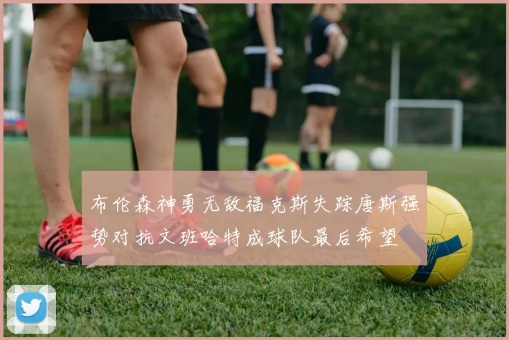 布伦森神勇无敌福克斯失踪唐斯强势对抗文班哈特成球队最后希望