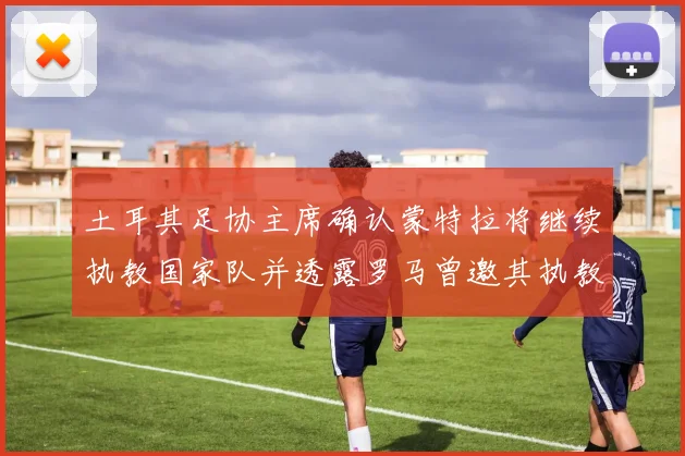 土耳其足协主席确认蒙特拉将继续执教国家队并透露罗马曾邀其执教