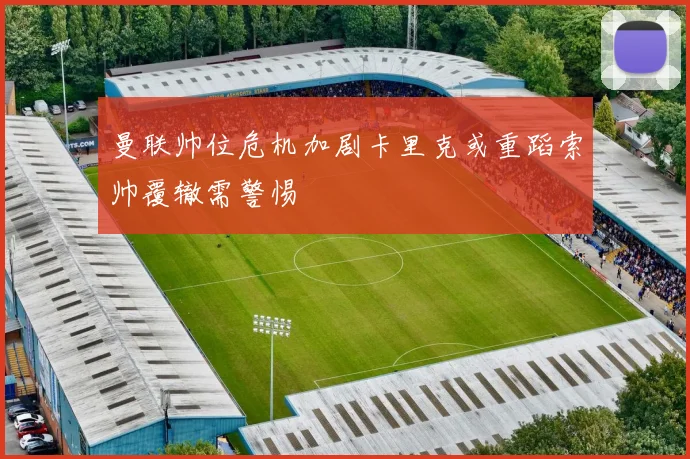 曼联帅位危机加剧卡里克或重蹈索帅覆辙需警惕