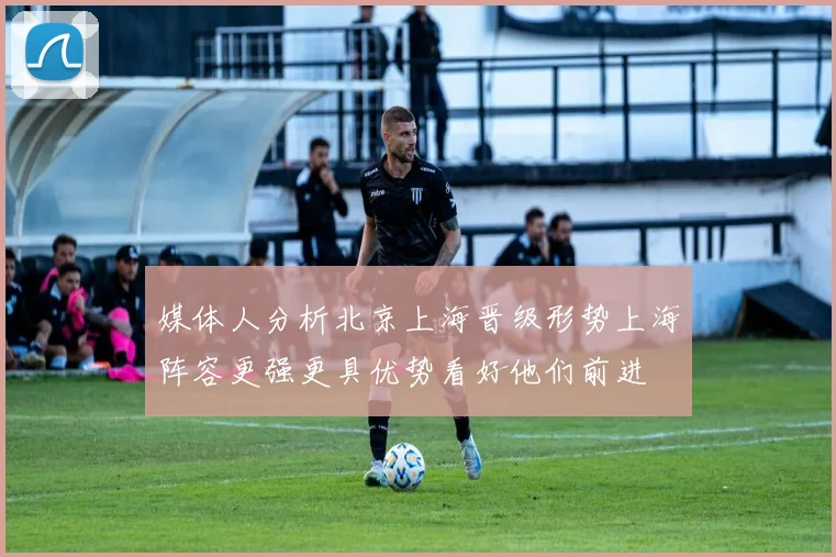 媒体人分析北京上海晋级形势上海阵容更强更具优势看好他们前进