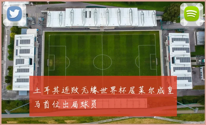 土耳其连败无缘世界杯居莱尔成皇马首位出局球员