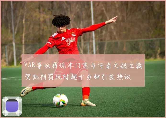 VAR争议再现津门虎与河南之战主裁贺凯判罚耗时超十分钟引发热议