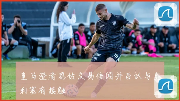 皇马澄清恩佐交易传闻并否认与奥利塞有接触