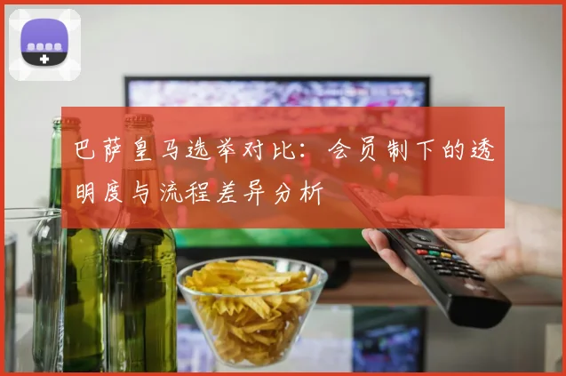 巴萨皇马选举对比：会员制下的透明度与流程差异分析