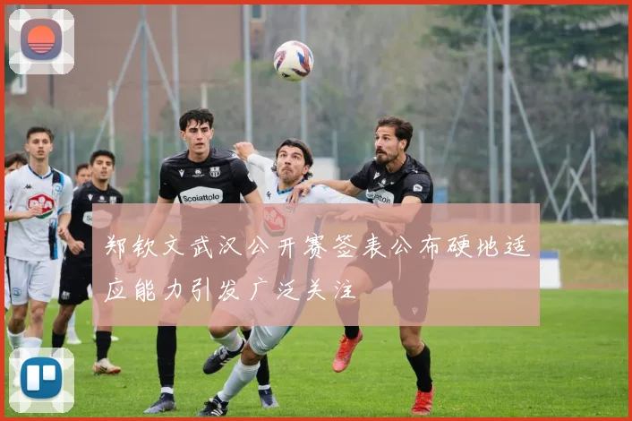 郑钦文武汉公开赛签表公布硬地适应能力引发广泛关注