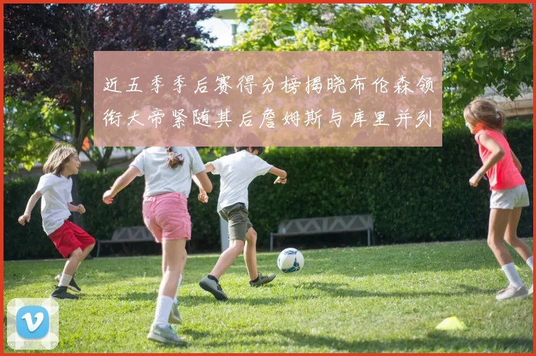 近五季季后赛得分榜揭晓布伦森领衔大帝紧随其后詹姆斯与库里并列第四
