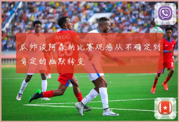 瓜帅谈阿森纳比赛观感从不确定到肯定的幽默转变