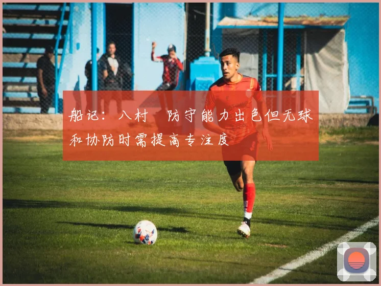 船记：八村塁防守能力出色但无球和协防时需提高专注度