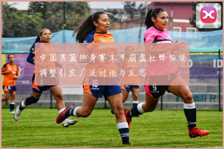 中国男篮热身赛末节崩盘杜锋临场调整引发广泛讨论与反思