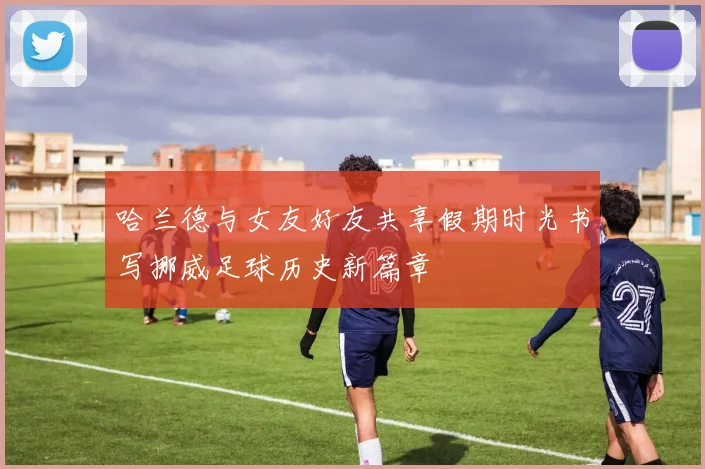 哈兰德与女友好友共享假期时光书写挪威足球历史新篇章