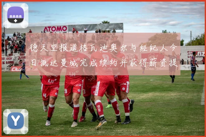 德天空报道格瓦迪奥尔与经纪人今日抵达曼城完成续约并获得薪资提升