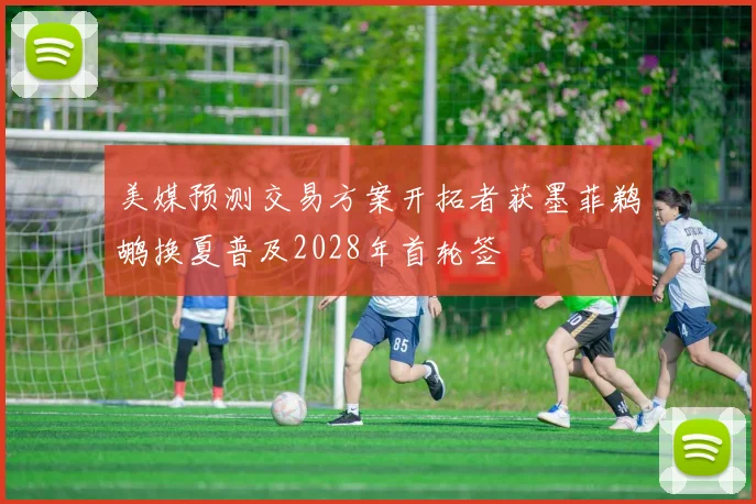 美媒预测交易方案开拓者获墨菲鹈鹕换夏普及2028年首轮签