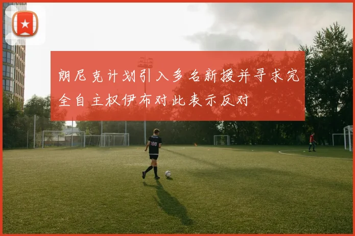 朗尼克计划引入多名新援并寻求完全自主权伊布对此表示反对