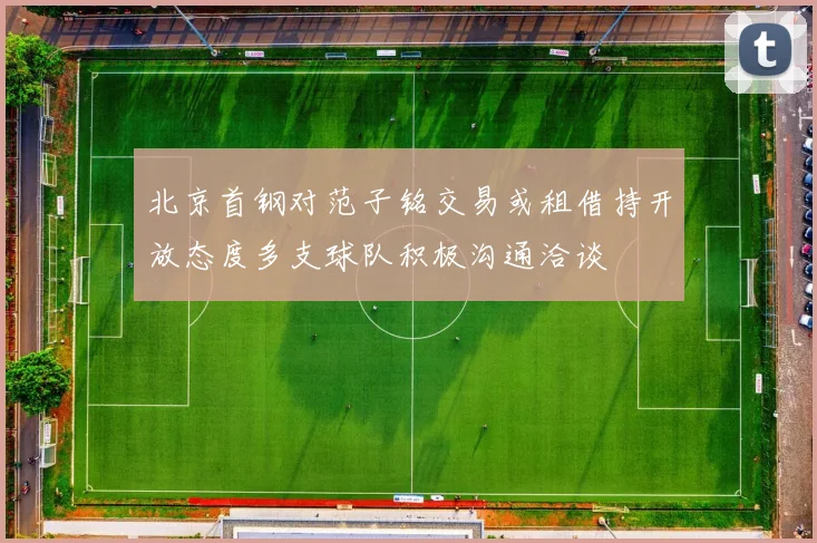 北京首钢对范子铭交易或租借持开放态度多支球队积极沟通洽谈