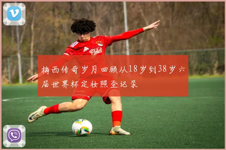 梅西传奇岁月回顾从18岁到38岁六届世界杯定妆照全记录