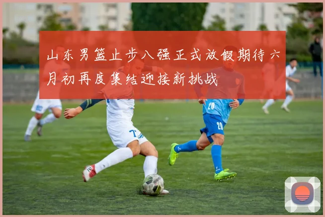 山东男篮止步八强正式放假期待六月初再度集结迎接新挑战
