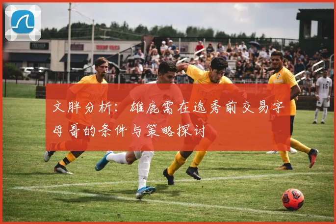 文胖分析：雄鹿需在选秀前交易字母哥的条件与策略探讨