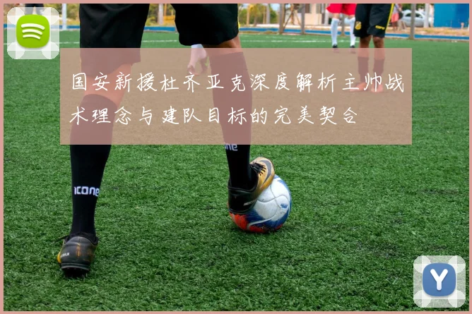 国安新援杜齐亚克深度解析主帅战术理念与建队目标的完美契合